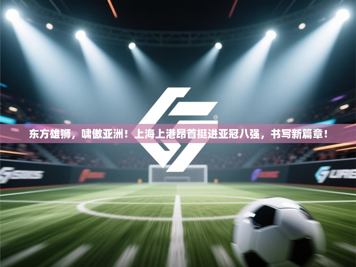 东方雄狮,啸傲亚洲!上海上港昂首挺进亚冠八强,书写新篇章! 第1张