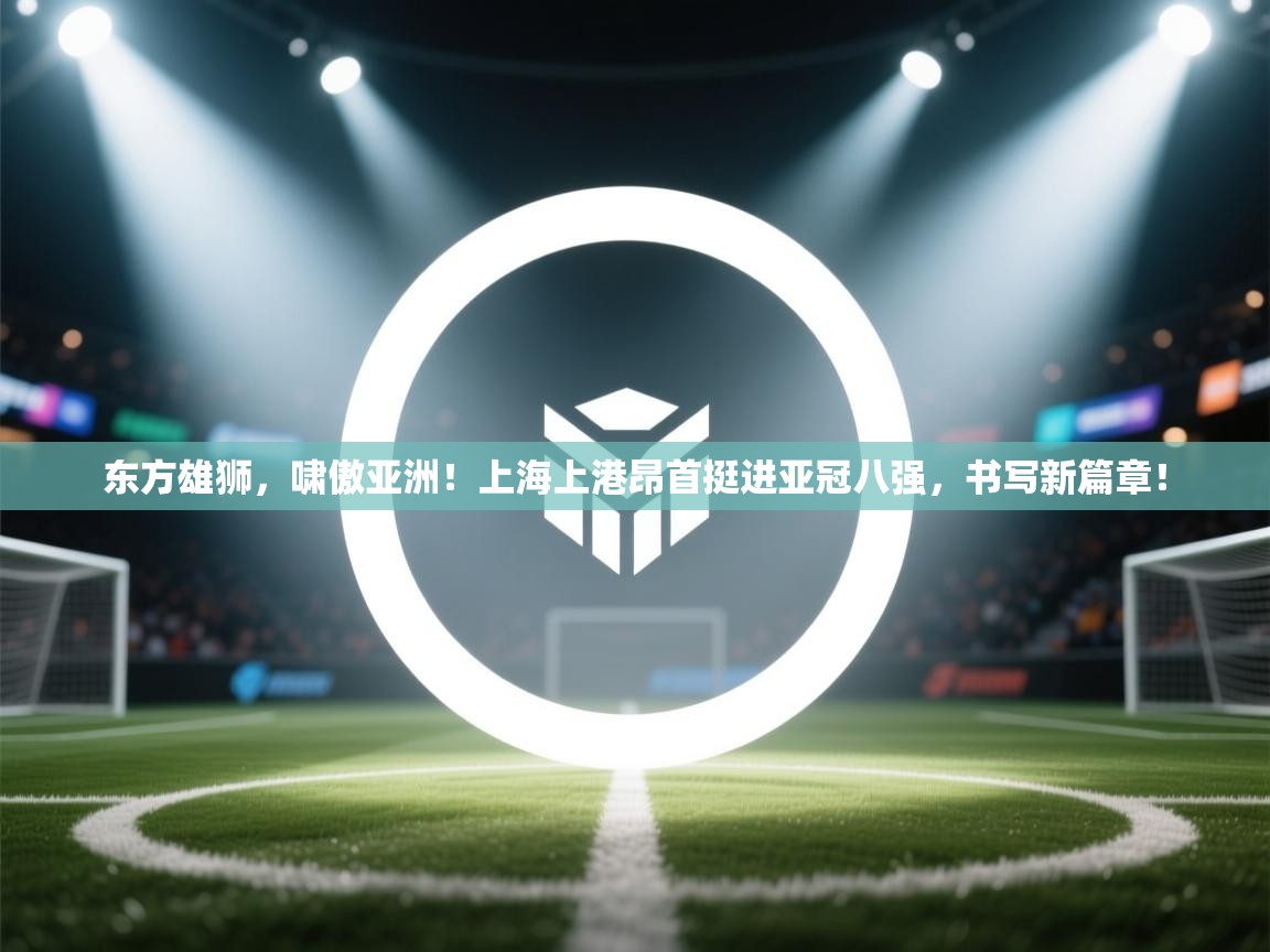 东方雄狮,啸傲亚洲!上海上港昂首挺进亚冠八强,书写新篇章! 第2张