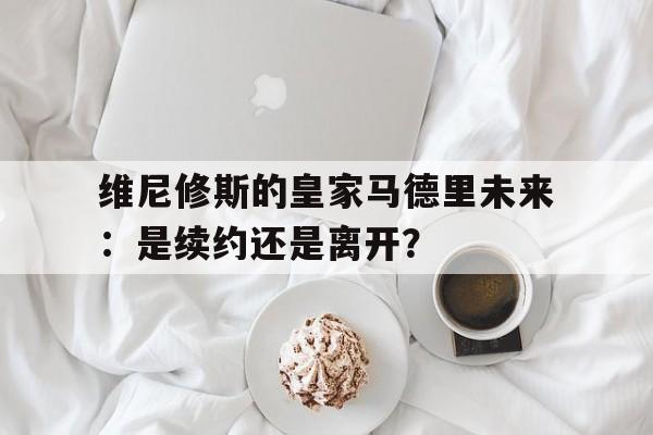开云体育登录-包含维尼修斯的皇家马德里未来：是续约还是离开？的词条